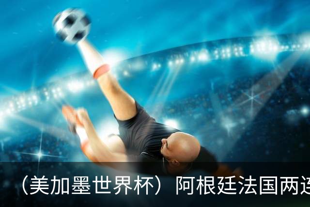 （美加墨世界杯）阿根廷法国两连胜提前出线 梅西登顶历史射手榜